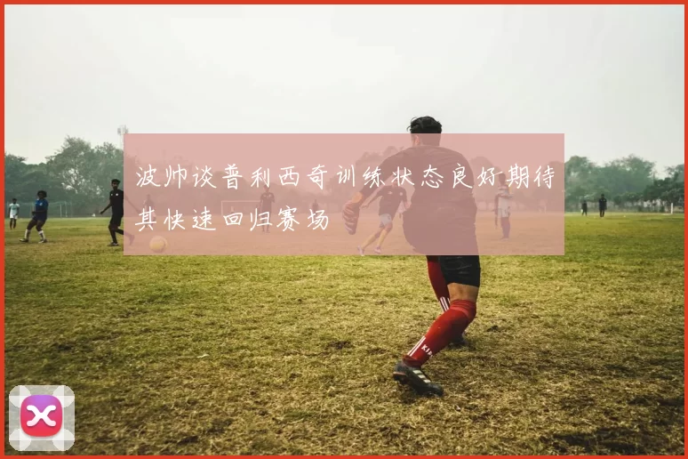 波帅谈普利西奇训练状态良好期待其快速回归赛场