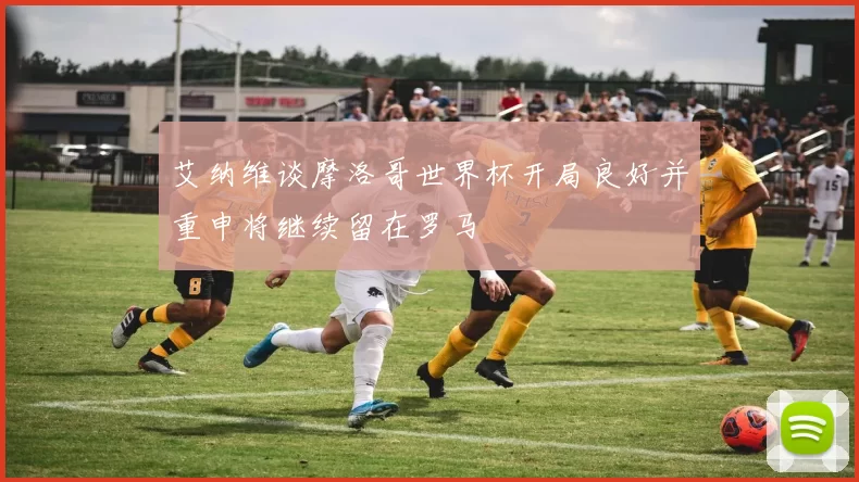 艾纳维谈摩洛哥世界杯开局良好并重申将继续留在罗马
