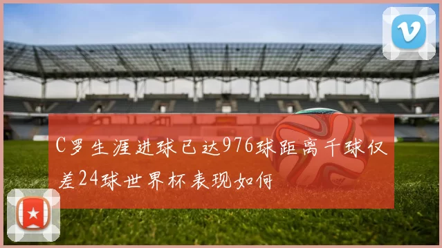 C罗生涯进球已达976球距离千球仅差24球世界杯表现如何