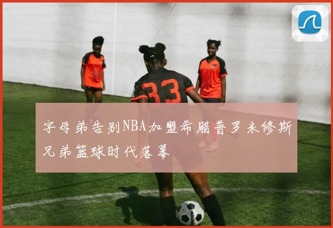 字母弟告别NBA加盟希腊普罗米修斯兄弟篮球时代落幕