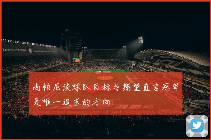 尚帕尼谈球队目标与期望直言冠军是唯一追求的方向