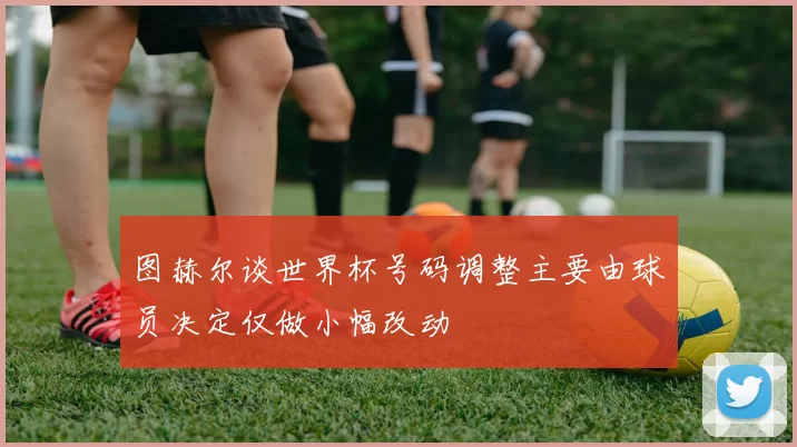 图赫尔谈世界杯号码调整主要由球员决定仅做小幅改动