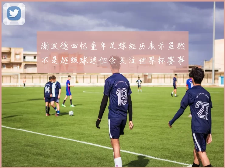谢泼德回忆童年足球经历表示虽然不是超级球迷但会关注世界杯赛事