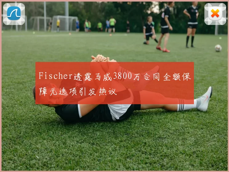 Fischer透露马威3800万合同全额保障无选项引发热议